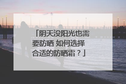 阴天没阳光也需要防晒 如何选择合适的防晒霜？