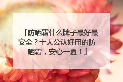 防晒霜什么牌子最好最安全？十大公认好用的防晒霜，安心一夏！