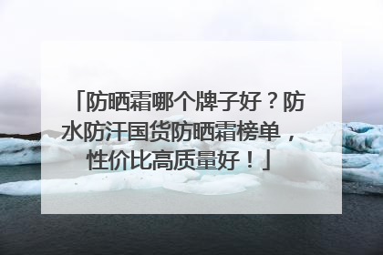 防晒霜哪个牌子好？防水防汗国货防晒霜榜单，性价比高质量好！