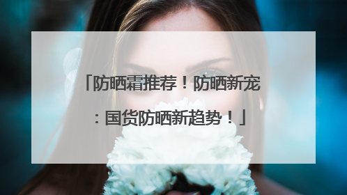 防晒霜推荐！防晒新宠：国货防晒新趋势！
