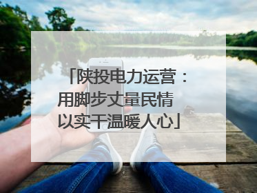 陕投电力运营：用脚步丈量民情 以实干温暖人心