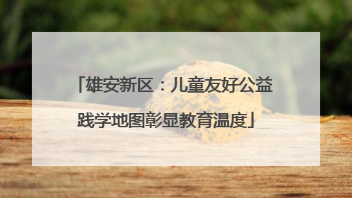 雄安新区：儿童友好公益践学地图彰显教育温度