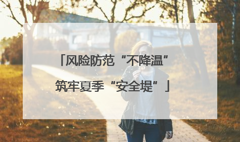 风险防范“不降温” 筑牢夏季“安全堤”