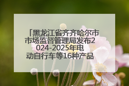 黑龙江省齐齐哈尔市市场监督管理局发布2024-2025年电动自行车等16种产品质量监督抽查情况