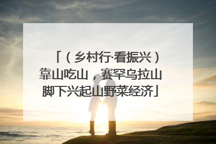 （乡村行·看振兴）靠山吃山，赛罕乌拉山脚下兴起山野菜经济