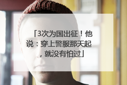 3次为国出征！他说：穿上警服那天起，就没有怕过