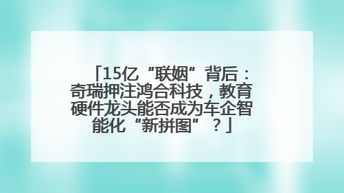 15亿“联姻”背后：奇瑞押注鸿合科技，教育硬件龙头能否成为车企智能化“新拼图”？