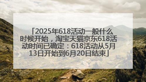 2025年618活动一般什么时候开始，淘宝天猫京东618活动时间已确定：618活动从5月13日开始到6月20日结束