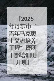 2025年丹东市“青年马克思主义者培养工程”暨团干部培训班开班