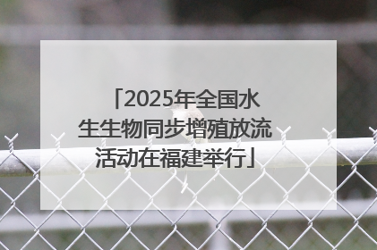 2025年全国水生生物同步增殖放流活动在福建举行