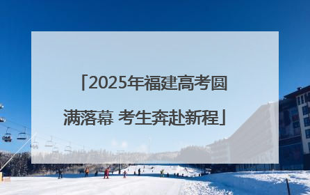 2025年福建高考圆满落幕 考生奔赴新程