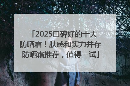 2025口碑好的十大防晒霜！肤感和实力并存防晒霜推荐，值得一试