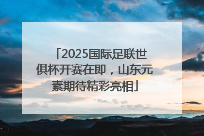 2025国际足联世俱杯开赛在即，山东元素期待精彩亮相