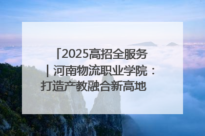 2025高招全服务｜河南物流职业学院：打造产教融合新高地 推动高质量快速发展
