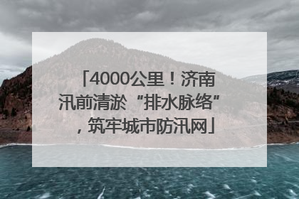 4000公里！济南汛前清淤“排水脉络”，筑牢城市防汛网