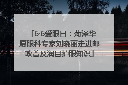 6·6爱眼日：菏泽华厦眼科专家刘晓丽走进邮政普及润目护眼知识