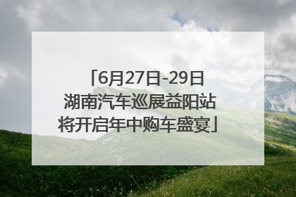 6月27日-29日 湖南汽车巡展益阳站将开启年中购车盛宴