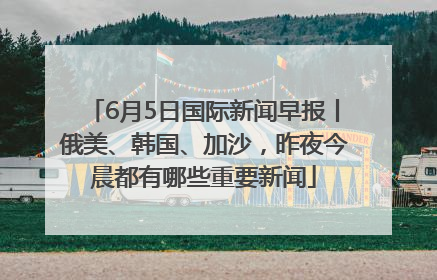 6月5日国际新闻早报丨俄美、韩国、加沙，昨夜今晨都有哪些重要新闻