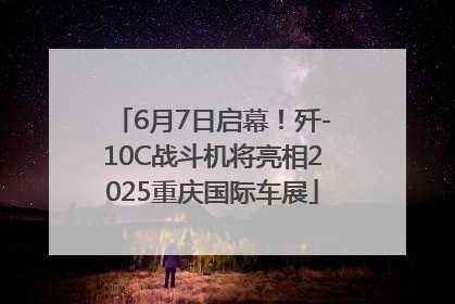 6月7日启幕！歼-10C战斗机将亮相2025重庆国际车展