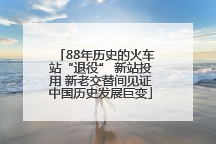 88年历史的火车站“退役” 新站投用 新老交替间见证中国历史发展巨变